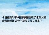 今日更新5月10日厚衣服别收了北方人召唤秋裤返场 冷空气又又又又又又来了