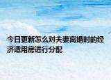 今日更新怎么对夫妻离婚时的经济适用房进行分配