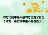 对方忙线中是不是对方设置了什么（对方一直忙线中是不是设置了）