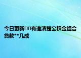 今日更新﻿﻿有谁清楚公积金组合贷款**几成