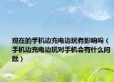 现在的手机边充电边玩有影响吗（手机边充电边玩对手机会有什么问题）