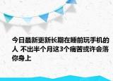今日最新更新长期在睡前玩手机的人 不出半个月这3个痛苦或许会落你身上