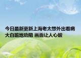 今日最新更新上海老太想外出看病大白跪地劝阻 画面让人心酸