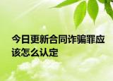 今日更新合同诈骗罪应该怎么认定