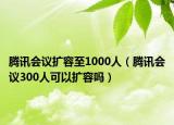 腾讯会议扩容至1000人（腾讯会议300人可以扩容吗）