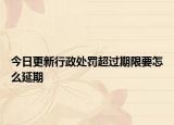 今日更新行政处罚超过期限要怎么延期