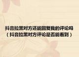 抖音拉黑对方还能回复我的评论吗（抖音拉黑对方评论是否能看到）