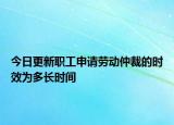 今日更新职工申请劳动仲裁的时效为多长时间