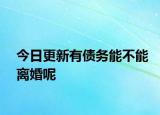 今日更新有债务能不能离婚呢