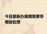 今日更新办离婚需要带哪些处理