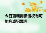 今日更新商标侵权有可能构成犯罪吗