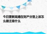 今日更新离婚在财产分割上该怎么做注意什么