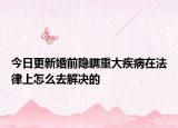 今日更新婚前隐瞒重大疾病在法律上怎么去解决的