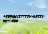 今日更新店不开了营业执照不注销什么后果