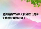 滴滴更换车辆几天能通过（滴滴如何跳过强制升级）