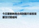 今日更新聘用合同到期不续签需要支付赔偿吗