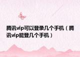 腾讯vip可以登录几个手机（腾讯vip能登几个手机）