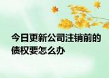 今日更新公司注销前的债权要怎么办