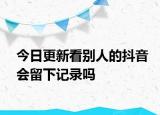 今日更新看别人的抖音会留下记录吗