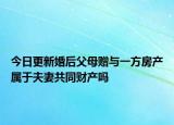今日更新婚后父母赠与一方房产属于夫妻共同财产吗