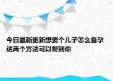 今日最新更新想要个儿子怎么备孕 这两个方法可以帮到你