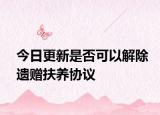 今日更新是否可以解除遗赠扶养协议