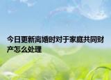 今日更新离婚时对于家庭共同财产怎么处理