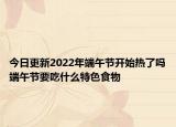 今日更新2022年端午节开始热了吗端午节要吃什么特色食物