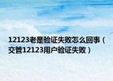 12123老是验证失败怎么回事（交管12123用户验证失败）