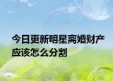 今日更新明星离婚财产应该怎么分割