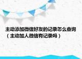 主动添加微信好友的记录怎么查询（主动加人微信有记录吗）