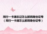 湘行一卡通忘记怎么解绑身份证号（湘行一卡通怎么解绑身份证号）