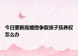 今日更新离婚想争取孩子抚养权怎么办
