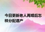 今日更新老人再婚后怎样分配遗产