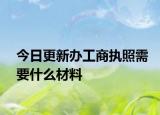 今日更新办工商执照需要什么材料