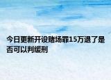 今日更新开设赌场罪15万退了是否可以判缓刑