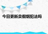 今日更新卖假烟犯法吗