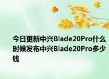 今日更新中兴Blade20Pro什么时候发布中兴Blade20Pro多少钱