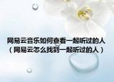 网易云音乐如何查看一起听过的人（网易云怎么找到一起听过的人）