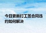 今日更新打工签合同违约如何解决