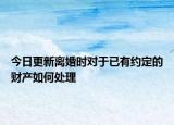 今日更新离婚时对于已有约定的财产如何处理
