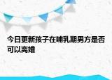 今日更新孩子在哺乳期男方是否可以离婚