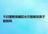 今日更新离婚后女方能够改孩子的姓吗