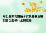 今日更新离婚后子女抚养费应给到什么时候什么时候给