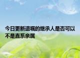 今日更新遗嘱的继承人是否可以不是直系亲属