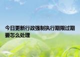今日更新行政强制执行期限过期要怎么处理