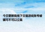 今日更新我线下交易游戏账号被骗可不可以立案