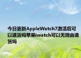 今日更新AppleWatch7激活后可以退货吗苹果iwatch可以无理由退货吗