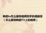 韩剧tv怎么缓存视频到手机相册里（怎么缓存韩剧TV上的视频）