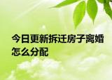 今日更新拆迁房子离婚怎么分配